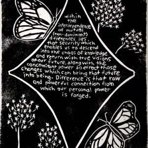Black and white linocut print with the following quote by Audre Lorde in the center of a star: “Within the interdependence of mutual (non-dominant) differences lies that security which enables us to descend into the chaos of knowledge and return with true visions of our future, along with the concomitant power to effect those changes which can bring that future into being. Difference is that raw and powerful connection from which our personal power is forged.” Surrounding the star are carvings of monarch butterflies and milkweed flowers.