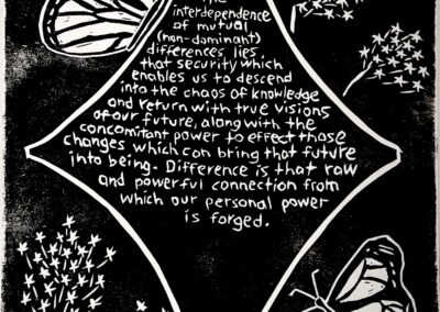 Black and white linocut print with the following quote by Audre Lorde in the center of a star: “Within the interdependence of mutual (non-dominant) differences lies that security which enables us to descend into the chaos of knowledge and return with true visions of our future, along with the concomitant power to effect those changes which can bring that future into being. Difference is that raw and powerful connection from which our personal power is forged.” Surrounding the star are carvings of monarch butterflies and milkweed flowers.
