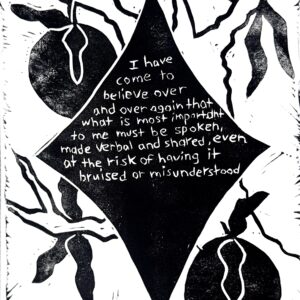 Black and white linocut print with the following quote by Audre Lorde in the center of a star: “I have come to believe over and over again that what is most important to me must be spoken, made verbal and shared, even at the risk of having it bruised or misunderstood.” In the background is a fruit tree.
