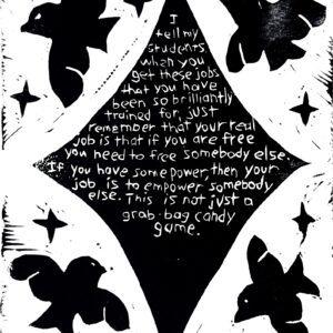 Black and white linocut print with the following quote by Toni Morrison in the center of a star: “I tell my students, ‘When you get these jobs that you have been so brilliantly trained for, just remember that your real job is that if you are free, you need to free somebody else. If you have some power, then your job is to empower somebody else. This is not just a grab-bag candy game.’” In the background are soaring birds and stars.